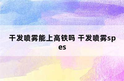 干发喷雾能上高铁吗 干发喷雾spes